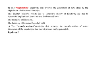 b) The “exploratory” creativity that involves the generation of new ideas by the
exploration of structured concepts.
The counter -intuitive results due to Einatein's Theory of Relativity are due to
systematic explorations based on two fundamental laws:
The Principle of Relativity.
The Principle of Invariant Speed of light
c) The “transformational”creativity that involves the transformation of some
dimension of the structure,so that new structures can be generated.
Eg -E=mc2
 