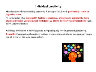 Individual creativity
•Studies focused on measuring creativity & trying to link it with personality traits or
cognitive traits.
•It investigates what personality factors (experience, attraction to complexity ,high
energy,autonomy ,intutions,self-confidence & ability to resolve contradications ) can
affect the performance.
•Intrinsec motivation & knowledge are also playing big role in generating creativity.
Example:-Organizational creativity is ideas or innovations attributed to a group of people
that all work for the same organization.
 