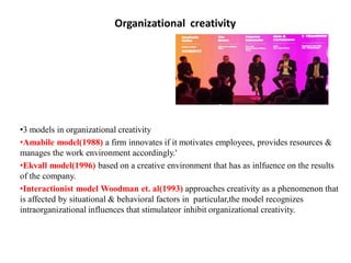 Organizational creativity
•3 models in organizational creativity
•Amabile model(1988) a firm innovates if it motivates employees, provides resources &
manages the work environment accordingly.'
•Ekvall model(1996) based on a creative environment that has as inlfuence on the results
of the company.
•Interactionist model Woodman et. al(1993) approaches creativity as a phenomenon that
is affected by situational & behavioral factors in particular,the model recognizes
intraorganizational influences that stimulateor inhibit organizational creativity.
 