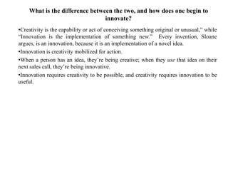 What is the difference between the two, and how does one begin to
innovate?
•Creativity is the capability or act of conceiving something original or unusual,” while
“Innovation is the implementation of something new.” Every invention, Sloane
argues, is an innovation, because it is an implementation of a novel idea.
•Innovation is creativity mobilized for action.
•When a person has an idea, they’re being creative; when they use that idea on their
next sales call, they’re being innovative.
•Innovation requires creativity to be possible, and creativity requires innovation to be
useful.
 