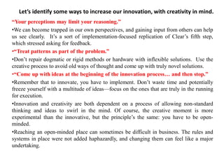 Let’s identify some ways to increase our innovation, with creativity in mind.
“Your perceptions may limit your reasoning.”
•We can become trapped in our own perspectives, and gaining input from others can help
us see clearly. It’s a sort of implementation-focused replication of Clear’s fifth step,
which stressed asking for feedback.
•“Treat patterns as part of the problem.”
•Don’t repair dogmatic or rigid methods or hardware with inflexible solutions. Use the
creative process to avoid old ways of thought and come up with truly novel solutions.
•“Come up with ideas at the beginning of the innovation process… and then stop.”
•Remember that to innovate, you have to implement. Don’t waste time and potentially
freeze yourself with a multitude of ideas—focus on the ones that are truly in the running
for execution.
•Innovation and creativity are both dependent on a process of allowing non-standard
thinking and ideas to swirl in the mind. Of course, the creative moment is more
experimental than the innovative, but the principle’s the same: you have to be open-
minded.
•Reaching an open-minded place can sometimes be difficult in business. The rules and
systems in place were not added haphazardly, and changing them can feel like a major
undertaking.
 
