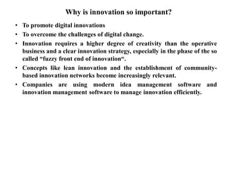 Why is innovation so important?
• To promote digital innovations
• To overcome the challenges of digital change.
• Innovation requires a higher degree of creativity than the operative
business and a clear innovation strategy, especially in the phase of the so
called “fuzzy front end of innovation“.
• Concepts like lean innovation and the establishment of community-
based innovation networks become increasingly relevant.
• Companies are using modern idea management software and
innovation management software to manage innovation efficiently.
 