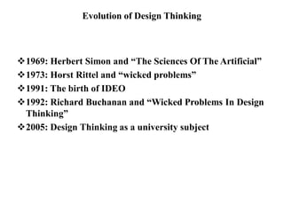 Evolution of Design Thinking
1969: Herbert Simon and “The Sciences Of The Artificial”
1973: Horst Rittel and “wicked problems”
1991: The birth of IDEO
1992: Richard Buchanan and “Wicked Problems In Design
Thinking”
2005: Design Thinking as a university subject
 