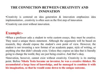 THE CONNECTION BETWEEN CREATIVITY AND
INNOVATION
•Creativity is centered on idea generation & innovation emphasizes idea
implementation , creativity is often seen as the first step of innovation
•Creativity can exist without innovation.
Example:-
•When a professor asks a student to write custom essays, they must be creative.
They need a unique thesis statement. Although the arguments will be based on
research, they should expose the student’s own point of view. However, the
student is not inventing a new format of an academic paper, style of writing, or
anything else that didn’t already exist. Unless they expose an idea that is literally
going to change the world, they are just being creative. And that’s okay.
•Innovation, however, cannot exist without creativity. Creativity is its starting
point. Before Nikola Tesla became an inventor, he was a creative thinker. He
accumulated a large base of knowledge, and he managed to combine it with
his imagination, so that he would come down to the unique outcome.
 