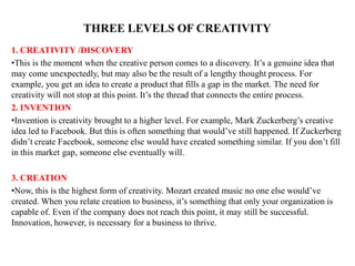 THREE LEVELS OF CREATIVITY
1. CREATIVITY /DISCOVERY
•This is the moment when the creative person comes to a discovery. It’s a genuine idea that
may come unexpectedly, but may also be the result of a lengthy thought process. For
example, you get an idea to create a product that fills a gap in the market. The need for
creativity will not stop at this point. It’s the thread that connects the entire process.
2. INVENTION
•Invention is creativity brought to a higher level. For example, Mark Zuckerberg’s creative
idea led to Facebook. But this is often something that would’ve still happened. If Zuckerberg
didn’t create Facebook, someone else would have created something similar. If you don’t fill
in this market gap, someone else eventually will.
3. CREATION
•Now, this is the highest form of creativity. Mozart created music no one else would’ve
created. When you relate creation to business, it’s something that only your organization is
capable of. Even if the company does not reach this point, it may still be successful.
Innovation, however, is necessary for a business to thrive.
 