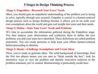 5 Stages in Design Thinking Process
•Stage 1: Empathize—Research Your Users' Needs
•Here, you should gain an empathetic understanding of the problem you’re trying
to solve, typically through user research. Empathy is crucial to a human-centered
design process such as design thinking because it allows you to set aside your
own assumptions about the world and gain real insight into users and their needs.
•Stage 2: Define—State Your Users' Needs and Problems
•It’s time to accumulate the information gathered during the Empathize stage.
You then analyze your observations and synthesize them to define the core
problems you and your team have identified. These definitions are called problem
statements. You can create personas to help keep your efforts human-centered
before proceeding to ideation.
•Stage 3: Ideate—Challenge Assumptions and Create Ideas
•Now, you’re ready to generate ideas. The solid background of knowledge from
the first two phases means you can start to “think outside the box”, look for
alternative ways to view the problem and identify innovative solutions to the
problem statement you’ve created. Brainstorming is particularly useful here..
 