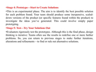 •Stage 4: Prototype—Start to Create Solutions
•This is an experimental phase. The aim is to identify the best possible solution
for each problem found. Your team should produce some inexpensive, scaled-
down versions of the product (or specific features found within the product) to
investigate the ideas you’ve generated. This could involve simply paper
prototyping.
•Stage 5: Test—Try Your Solutions Out
•Evaluators rigorously test the prototypes. Although this is the final phase, design
thinking is iterative: Teams often use the results to redefine one or more further
problems. So, you can return to previous stages to make further iterations,
alterations and refinements – to find or rule out alternative solutions.
 