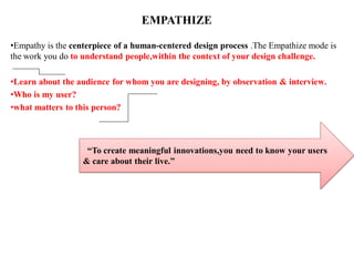 EMPATHIZE
•Empathy is the centerpiece of a human-centered design process .The Empathize mode is
the work you do to understand people,within the context of your design challenge.
•Learn about the audience for whom you are designing, by observation & interview.
•Who is my user?
•what matters to this person?
“To create meaningful innovations,you need to know your users
& care about their live.”
 