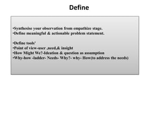 Define
•Synthesise your observation from empathize stage.
•Define meaningful & actionable problem statement.
•Define tools'
•Point of view-user ,need,& insight
•How Might We?-Ideation & question as assumption
•Why-how -ladder- Needs- Why?- why- How(to address the needs)
 