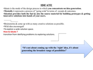 IDEATE
•Ideate is the mode of the design process in which you concentrate on idea generation.
•Mentally it represents a process of “going wide”in terms of cocepts & outcomes.
•Ideation provides both the fuel & also the source material for building protoypes & getting
innovative solutions into hands of your users.
•Brainstorms & come up with as many creative solutions as possible.
•Wild idea encouraged!
•To explore a wide solution space.
How to ideate ?
transition from idetifying problems to exploring solutions.
“It's not about coming up with the 'right' idea, it’s about
generating the broadest range of possibilties”
 