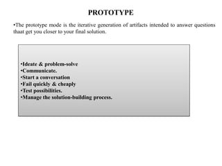 PROTOTYPE
•The prototype mode is the iterative generation of artifacts intended to answer questions
thaat get you closer to your final solution.
•Ideate & problem-solve
•Communicate.
•Start a conversation
•Fail quickly & cheaply
•Test possibilities.
•Manage the solution-building process.
 