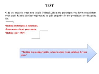 TEST
•The test mode is when you solicit feedback ,about the prototypes you have created,from
your users & have another opportunity to gain empathy for the peopleyou are designing
for.
•Refine prototypes & solutions.
•learn more about your users.
•Refine your POV.
“Testing is an opportunity to learn about your solution & your
user.”
 