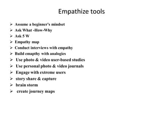 Empathize tools
 Assume a beginner's mindset
 Ask What -How-Why
 Ask 5 W
 Empathy map
 Conduct interviews with empathy
 Build emapthy with analogies
 Use photo & video user-based studies
 Use personal photo & video journals
 Engage with extreme users
 story share & capture
 brain storm
 create journey maps
 