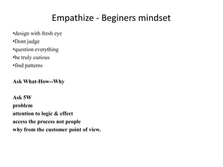 Empathize - Beginers mindset
•design with fresh eye
•Dont judge
•question everything
•be truly curious
•find patterns
Ask What-How--Why
Ask 5W
problem
attention to logic & effect
access the process not people
why from the customer point of view.
 