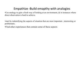 Empathize -Build emapthy with analogies
•Use analogy to gain a fresh way of looking at an environment, & in instances where
direct observation is hard to achieve.
•start by indentifying the aspects of situation that are most important , interresting or
problematic.
•Find other experiences that contain some of these aspects
 