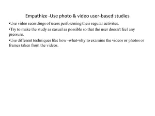 Empathize -Use photo & video user-based studies
•Use video recordings of users perforzming their regular activites.
•Try to make the study as casual as possible so that the user doesn't feel any
pressure.
•Use different techniques like how -what-why to examine the videos or photos or
frames taken from the videos.
 