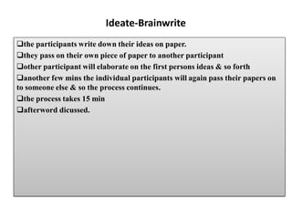 Ideate-Brainwrite
the participants write down their ideas on paper.
they pass on their own piece of paper to another participant
other participant will elaborate on the first persons ideas & so forth
another few mins the individual participants will again pass their papers on
to someone else & so the process continues.
the process takes 15 min
afterword dicussed.
 