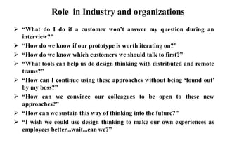 Role in Industry and organizations
 “What do I do if a customer won’t answer my question during an
interview?”
 “How do we know if our prototype is worth iterating on?”
 “How do we know which customers we should talk to first?”
 “What tools can help us do design thinking with distributed and remote
teams?”
 “How can I continue using these approaches without being ‘found out’
by my boss?”
 “How can we convince our colleagues to be open to these new
approaches?”
 “How can we sustain this way of thinking into the future?”
 “I wish we could use design thinking to make our own experiences as
employees better...wait...can we?”
 