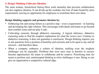 2: Design Thinking Cultivates Ideation
The same archaic, hierarchical factory-floor work mentality that prevents collaboration
can also suppress ideation. It can divide up the workday into lists of tasks bound by strict
requirements, leaving no opportunity for employees to contribute their own ideas.
Design thinking supports and promotes ideation by:
• Embracing risk and seeing failure as a positive step—even a requirement—in learning
and developing the right solution. This encourages individuals and teams to go beyond
their comfort zones and not play it safe.
• Cultivating curiosity through abductive reasoning. A logical inference, abductive
reasoning seeks to find the simplest explanation for what the viewer sees. Contrary to
deductive reasoning, it does not guarantee a conclusion. Design thinking requires you
to ask questions from a position of humility and curiosity and to be open to any and all
answers—and therefore ideas.
• When a company embraces a culture of ideation, tackling even the toughest
challenges can be enjoyable. Problems that were once seen as barriers to success
become opportunities for teams to collaborate and be creative. Prioritizing time for
teams to perform real, uninterrupted thinking to solve challenges is rare. Doing so can
give an organization a competitive cultural edge.
 