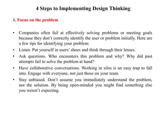4 Steps to Implementing Design Thinking
1. Focus on the problem
• Companies often fail at effectively solving problems or meeting goals
because they don’t correctly identify the user or problem initially. Here are
a few tips for identifying your problem:
• Listen. Put yourself in users’ shoes and think through their lenses.
• Ask questions. Who encounters this problem and why? Why did past
attempts fail to solve the problem at hand?
• Have collaborative conversations. Working in silos is an easy trap to fall
into. Engage with everyone, not just those on your team.
• Stay unbiased. Don’t assume you immediately understand the problem,
nor the solution. By being open-minded you might find something else
you weren’t expecting.
 
