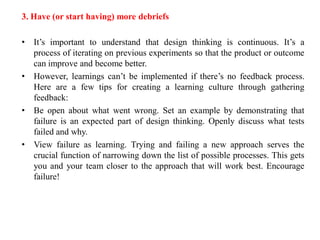 3. Have (or start having) more debriefs
• It’s important to understand that design thinking is continuous. It’s a
process of iterating on previous experiments so that the product or outcome
can improve and become better.
• However, learnings can’t be implemented if there’s no feedback process.
Here are a few tips for creating a learning culture through gathering
feedback:
• Be open about what went wrong. Set an example by demonstrating that
failure is an expected part of design thinking. Openly discuss what tests
failed and why.
• View failure as learning. Trying and failing a new approach serves the
crucial function of narrowing down the list of possible processes. This gets
you and your team closer to the approach that will work best. Encourage
failure!
 