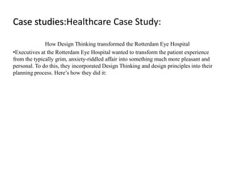 Case studies:Healthcare Case Study:
How Design Thinking transformed the Rotterdam Eye Hospital
•Executives at the Rotterdam Eye Hospital wanted to transform the patient experience
from the typically grim, anxiety-riddled affair into something much more pleasant and
personal. To do this, they incorporated Design Thinking and design principles into their
planning process. Here’s how they did it:
 