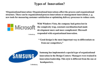 Types of Innovation?
•Organizational innovation: Organizational innovations affect the process and organizational
structure. These can be organizational process innovations or management innovations, e. g.
new tools for measuring customer satisfaction or optimizing delivery processes to reduce costs.
With Windows Vista, the company had gotten lost in
the complexity trap, constant coordination had made
development more and more complicated. Microsoft
responded with organizational innovation.
“ Good design is the most important way to differentiate us
from our competitors,”
Samsung has implemented a special type of organizational
innovation in the Design Centers: Managers were trained in
innovation leadership. This style is different from the one at
headquarters.
 