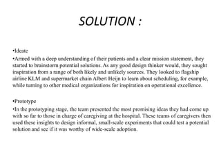 SOLUTION :
•Ideate
•Armed with a deep understanding of their patients and a clear mission statement, they
started to brainstorm potential solutions. As any good design thinker would, they sought
inspiration from a range of both likely and unlikely sources. They looked to flagship
airline KLM and supermarket chain Albert Heijn to learn about scheduling, for example,
while turning to other medical organizations for inspiration on operational excellence.
•Prototype
•In the prototyping stage, the team presented the most promising ideas they had come up
with so far to those in charge of caregiving at the hospital. These teams of caregivers then
used these insights to design informal, small-scale experiments that could test a potential
solution and see if it was worthy of wide-scale adoption.
 