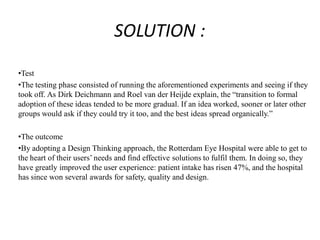 SOLUTION :
•Test
•The testing phase consisted of running the aforementioned experiments and seeing if they
took off. As Dirk Deichmann and Roel van der Heijde explain, the “transition to formal
adoption of these ideas tended to be more gradual. If an idea worked, sooner or later other
groups would ask if they could try it too, and the best ideas spread organically.”
•The outcome
•By adopting a Design Thinking approach, the Rotterdam Eye Hospital were able to get to
the heart of their users’ needs and find effective solutions to fulfil them. In doing so, they
have greatly improved the user experience: patient intake has risen 47%, and the hospital
has since won several awards for safety, quality and design.
 