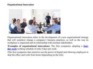 Organizational Innovation
Organizational innovation refers to the development of a new organizational strategy
that will somehow change a company’s business practices, as well as the way its
workplace is organized and its relationship with external stakeholders.
•Examples of organizational innovations: The first companies adopting a four-
day week working schedule of only 4 days per week
•The first companies that started to use the power of digital and allowing employees to
skip the office and work from home (depending on the role)
 