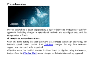 Process Innovation
Process innovation is about implementing a new or improved production or delivery
approach, including changes in operational methods, the techniques used and the
equipment or software.
•Examples of process innovations:
•The first firms betting on SaaS (software as a service) technology, and using, for
instance, cloud contact centers from Talkdesk, changed the way their customer
support processes used to be organized
•The first hotels that decided to make decisions based on big data using, for instance,
insights from the Climber Hotel, made changes on their decision-making approach
 