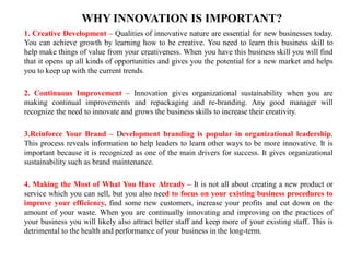 WHY INNOVATION IS IMPORTANT?
1. Creative Development – Qualities of innovative nature are essential for new businesses today.
You can achieve growth by learning how to be creative. You need to learn this business skill to
help make things of value from your creativeness. When you have this business skill you will find
that it opens up all kinds of opportunities and gives you the potential for a new market and helps
you to keep up with the current trends.
2. Continuous Improvement – Innovation gives organizational sustainability when you are
making continual improvements and repackaging and re-branding. Any good manager will
recognize the need to innovate and grows the business skills to increase their creativity.
3.Reinforce Your Brand – Development branding is popular in organizational leadership.
This process reveals information to help leaders to learn other ways to be more innovative. It is
important because it is recognized as one of the main drivers for success. It gives organizational
sustainability such as brand maintenance.
4. Making the Most of What You Have Already – It is not all about creating a new product or
service which you can sell, but you also need to focus on your existing business procedures to
improve your efficiency, find some new customers, increase your profits and cut down on the
amount of your waste. When you are continually innovating and improving on the practices of
your business you will likely also attract better staff and keep more of your existing staff. This is
detrimental to the health and performance of your business in the long-term.
 