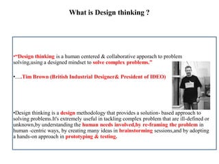 What is Design thinking ?
•“Design thinking is a human centered & collaborative apporach to problem
solving,using a designed mindset to solve complex problems.”
•.....Tim Brown (British Industrial Designer& President of IDEO)
•Design thinking is a design methodology that provides a solution- based approach to
solving problems.It's extremely useful in tackling complex problem that are ill-defined or
unknown,by understanding the human needs involved,by re-framing the problem in
human -centric ways, by creating many ideas in brainstorming sessions,and by adopting
a hands-on approach in prototyping & testing.
 