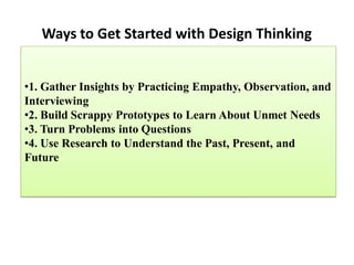 Ways to Get Started with Design Thinking
•1. Gather Insights by Practicing Empathy, Observation, and
Interviewing
•2. Build Scrappy Prototypes to Learn About Unmet Needs
•3. Turn Problems into Questions
•4. Use Research to Understand the Past, Present, and
Future
 