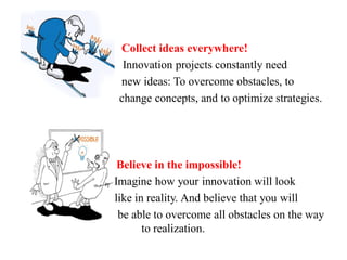 Collect ideas everywhere!
Innovation projects constantly need
new ideas: To overcome obstacles, to
change concepts, and to optimize strategies.
Believe in the impossible!
Imagine how your innovation will look
like in reality. And believe that you will
be able to overcome all obstacles on the way
to realization.
 
