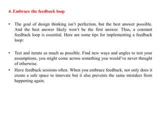 4. Embrace the feedback loop
• The goal of design thinking isn’t perfection, but the best answer possible.
And the best answer likely won’t be the first answer. Thus, a constant
feedback loop is essential. Here are some tips for implementing a feedback
loop:
• Test and iterate as much as possible. Find new ways and angles to test your
assumptions, you might come across something you would’ve never thought
of otherwise.
• Have feedback sessions often. When you embrace feedback, not only does it
create a safe space to innovate but it also prevents the same mistakes from
happening again.
 