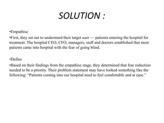 SOLUTION :
•Empathise
•First, they set out to understand their target user — patients entering the hospital for
treatment. The hospital CEO, CFO, managers, staff and doctors established that most
patients came into hospital with the fear of going blind.
•Define
•Based on their findings from the empathise stage, they determined that fear reduction
needed to be a priority. Their problem statement may have looked something like the
following: “Patients coming into our hospital need to feel comfortable and at ease.”
 