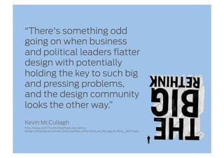 “There's something odd
going on when business
and political leaders flatter
design with potentially
holding the key to such big
and pressing problems,
and the design community
looks the other way.”
Kevin McCullagh
http://www.core77.com/blog/featured_items/
design_thinkingeverywhere_and_nowhere_reflections_on_the_big_re-think__16277.asp
 
