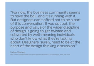 “For now, the business community seems
to have the ball, and it's running with it.
But designers can't afford not to be a part
of this conversation. If you opt out, the
purpose and value of the wider discipline
of design is going to get twisted and
subverted by well-meaning individuals
who don't know what they're talking
about. Designers, surely, need to be at the
heart of the design thinking discussion.”
Helen Walters
http://www.businessweek.com/innovate/next/archives/2010/04/design_week_van.html
 