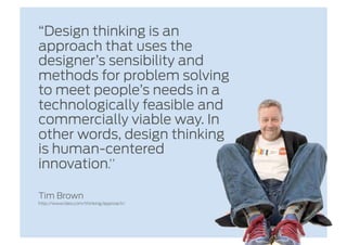 “Design thinking is an
approach that uses the
designer’s sensibility and
methods for problem solving
to meet people’s needs in a
technologically feasible and
commercially viable way. In
other words, design thinking
is human-centered
innovation.” 

Tim Brown
http://www.ideo.com/thinking/approach/
 