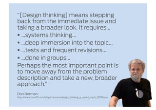 “[Design thinking] means stepping
back from the immediate issue and
taking a broader look. It requires…
  …systems thinking…
  …deep immersion into the topic…
  …tests and frequent revisions…
  …done in groups…
Perhaps the most important point is
to move away from the problem
description and take a new, broader
approach.”
Don Norman
http://www.core77.com/blog/columns/design_thinking_a_useful_myth_16790.asp
 