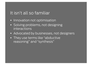 It isn’t all so familiar
  Innovation not optimisation
  Solving problems, not designing
   interactions
  Advocated by businesses, not designers
  They use terms like “abductive
   reasoning” and “synthesis”
 