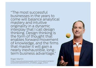 “The most successful
businesses in the years to
come will balance analytical
mastery and intuitive
originality in a dynamic
interplay that I call design
thinking. Design thinking is
the form of thought that
enables forward movement
of knowledge, and the firms
that master it will gain a
nearly inexhaustible, long-
term business advantage.”
Roger Martin:
http://www.businessweek.com/innovate/content/
oct2009/id20091014_072850_page_2.htm
 