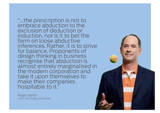 “…the prescription is not to
embrace abduction to the
exclusion of deduction or
induction, nor is it to bet the
farm on loose abductive
inferences. Rather, it is to strive
for balance. Proponents of
design thinking in business
recognise that abduction is
almost entirely marginalised in
the modern corporation and
take it upon themselves to
make their companies
hospitable to it.”
Roger Martin
From The Design of Business
 