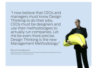 “I now believe that CEOs and
managers must know Design
Thinking to do their jobs.
CEOs must be designers and
use their methodologies to
actually run companies. Let
me be even more precise.
Design Thinking is the new
Management Methodology.”
Bruce Nussbaum,
http://www.businessweek.com/innovate/NussbaumOnDesign/archives/
2007/06/ceos_must_be_de.html
 