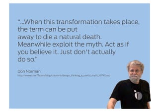 “…When this transformation takes place,
the term can be put
away to die a natural death.
Meanwhile exploit the myth. Act as if
you believe it. Just don't actually
do so.”
Don Norman
http://www.core77.com/blog/columns/design_thinking_a_useful_myth_16790.asp
 