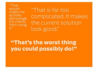 “That
would
make me      “That is far too
actively
discourage   complicated. It makes
my clients
from using   the current solution
it.”         look good.”

“That’s the worst thing
you could possibly do!”
 