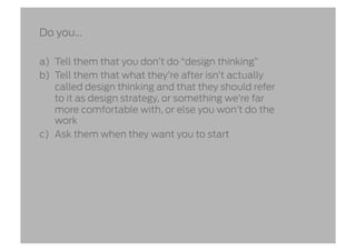 Do you…

a)  Tell them that you don’t do “design thinking”
b)  Tell them that what they’re after isn’t actually
    called design thinking and that they should refer
    to it as design strategy, or something we’re far
    more comfortable with, or else you won’t do the
    work
c)  Ask them when they want you to start
 