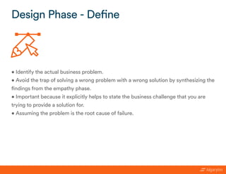 • Identify the actual business problem.
• Avoid the trap of solving a wrong problem with a wrong solution by synthesizing the
findings from the empathy phase.
• Important because it explicitly helps to state the business challenge that you are
trying to provide a solution for.
• Assuming the problem is the root cause of failure.
Design Phase - Define
 