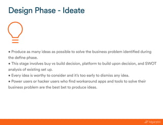 • Produce as many ideas as possible to solve the business problem identified during
the define phase.
• This stage involves buy vs build decision, platform to build upon decision, and SWOT
analysis of existing set up.
• Every idea is worthy to consider and it’s too early to dismiss any idea.
• Power users or hacker users who find workaround apps and tools to solve their
business problem are the best bet to produce ideas.
Design Phase - Ideate
 